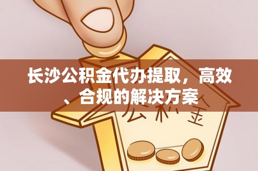 诚信长沙公积金代办提取，高效、合规的解决方案