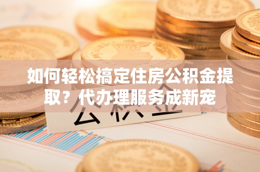 诚信如何轻松搞定住房公积金提取？代办理服务成新宠