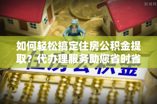 诚信如何轻松搞定住房公积金提取？代办理服务助您省时省力