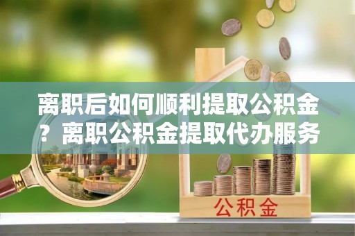 诚信离职后如何顺利提取公积金？离职公积金提取代办服务帮你搞定！