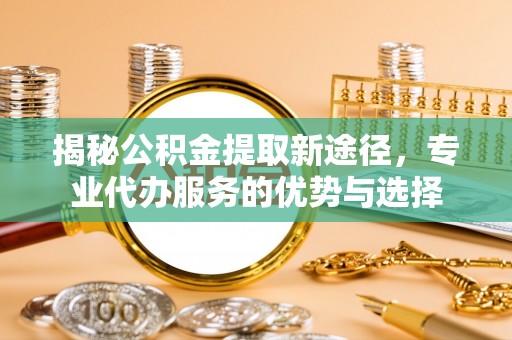 诚信揭秘公积金提取新途径，专业代办服务的优势与选择