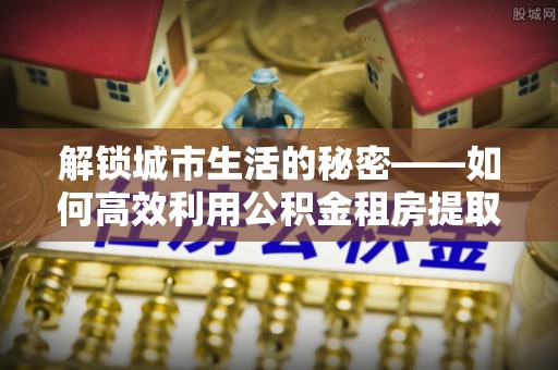 诚信解锁城市生活的秘密——如何高效利用公积金租房提取政策优化居住体验