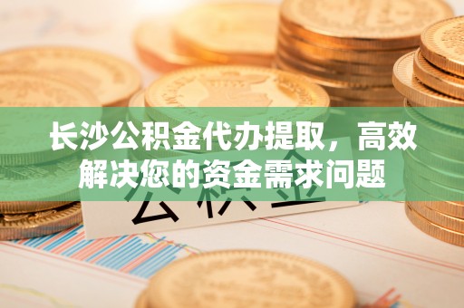 诚信长沙公积金代办提取，高效解决您的资金需求问题