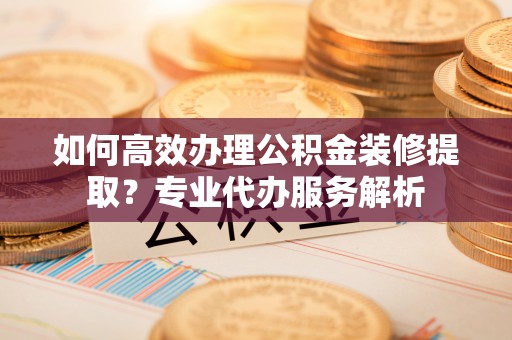 诚信如何高效办理公积金装修提取？专业代办服务解析