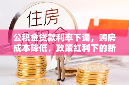 诚信公积金贷款利率下调，购房成本降低，政策红利下的新机遇