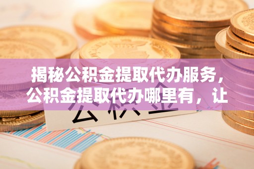 诚信揭秘公积金提取代办服务，公积金提取代办哪里有，让你省时省心的解决方案