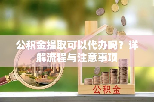 诚信公积金提取可以代办吗？详解流程与注意事项