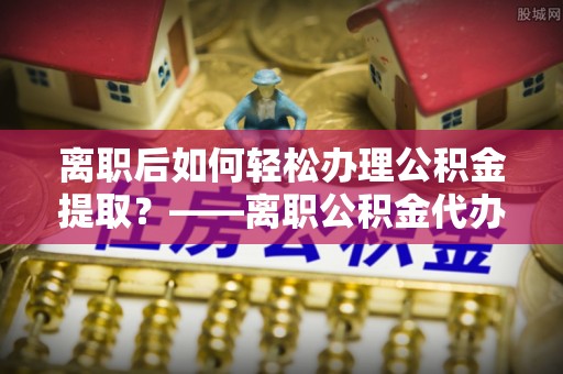 诚信离职后如何轻松办理公积金提取？——离职公积金代办提取服务详解
