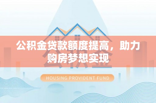 诚信公积金贷款额度提高，助力购房梦想实现