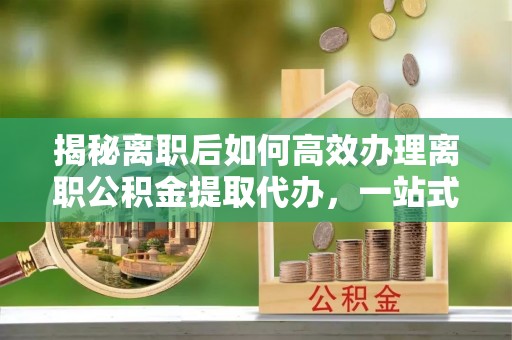 诚信揭秘离职后如何高效办理离职公积金提取代办，一站式服务全解析