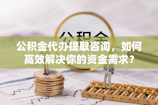 诚信公积金代办提取咨询，如何高效解决你的资金需求？