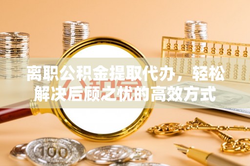 诚信离职公积金提取代办，轻松解决后顾之忧的高效方式