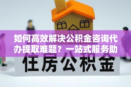 诚信如何高效解决公积金咨询代办提取难题？一站式服务助您轻松搞定