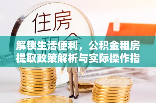 诚信解锁生活便利，公积金租房提取政策解析与实际操作指南