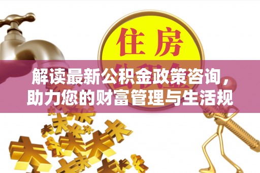 诚信解读最新公积金政策咨询，助力您的财富管理与生活规划
