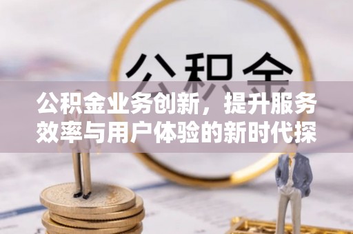 诚信公积金业务创新，提升服务效率与用户体验的新时代探索