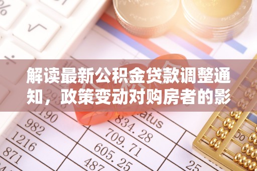 诚信解读最新公积金贷款调整通知，政策变动对购房者的影响