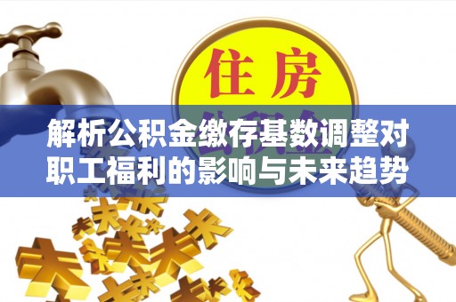 诚信解析公积金缴存基数调整对职工福利的影响与未来趋势