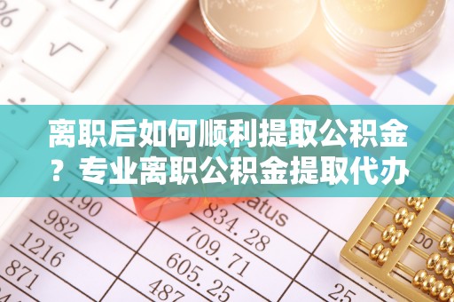诚信离职后如何顺利提取公积金？专业离职公积金提取代办服务指南