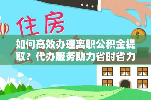 诚信如何高效办理离职公积金提取？代办服务助力省时省力