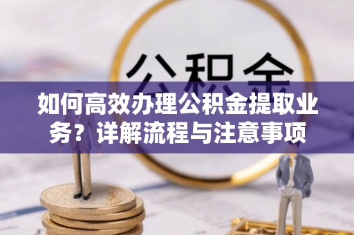 诚信如何高效办理公积金提取业务？详解流程与注意事项