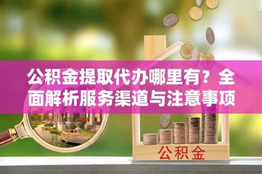 诚信公积金提取代办哪里有？全面解析服务渠道与注意事项