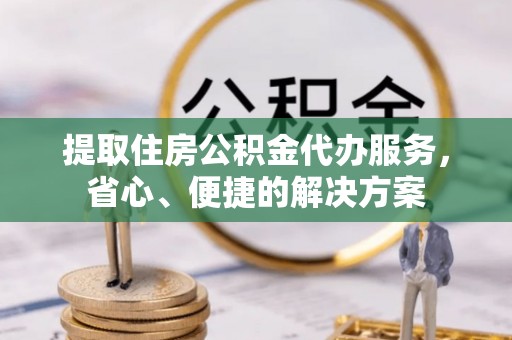 诚信提取住房公积金代办服务，省心、便捷的解决方案