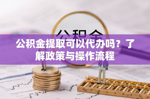 诚信公积金提取可以代办吗？了解政策与操作流程