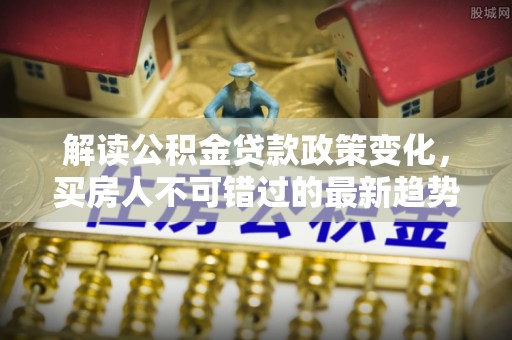 诚信解读公积金贷款政策变化，买房人不可错过的最新趋势