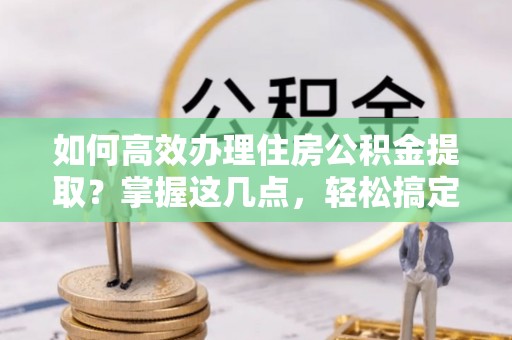 诚信如何高效办理住房公积金提取？掌握这几点，轻松搞定！