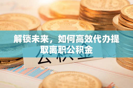 诚信解锁未来，如何高效代办提取离职公积金