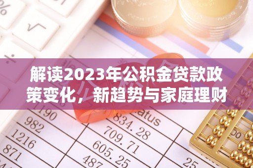诚信解读2023年公积金贷款政策变化，新趋势与家庭理财规划