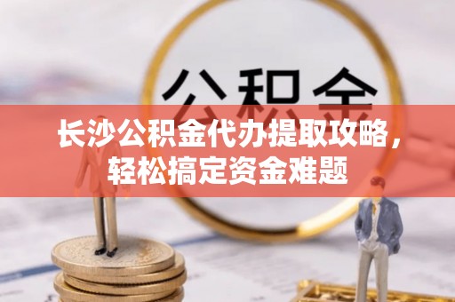 诚信长沙公积金代办提取攻略，轻松搞定资金难题