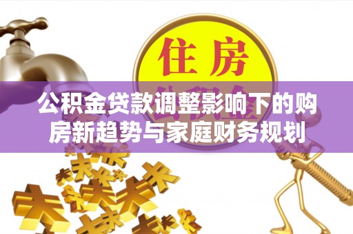 诚信公积金贷款调整影响下的购房新趋势与家庭财务规划