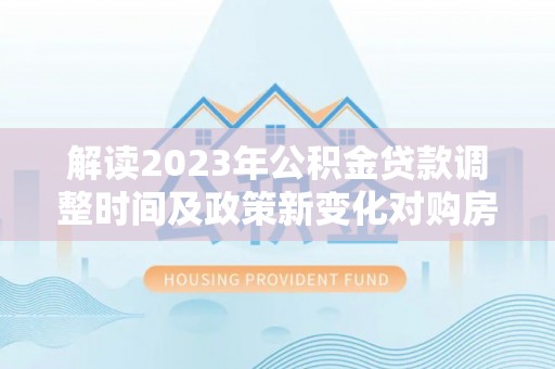 诚信解读2023年公积金贷款调整时间及政策新变化对购房的影响