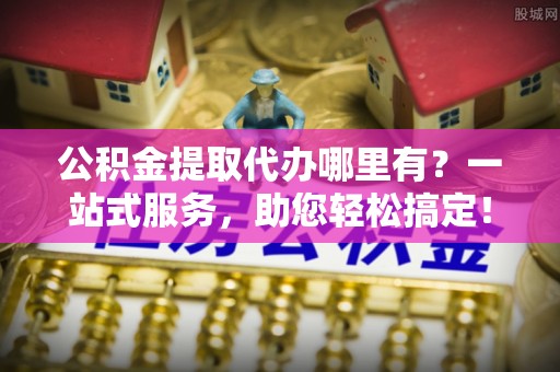 诚信公积金提取代办哪里有？一站式服务，助您轻松搞定！