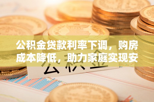 诚信公积金贷款利率下调，购房成本降低，助力家庭实现安居梦