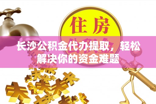 诚信长沙公积金代办提取，轻松解决你的资金难题