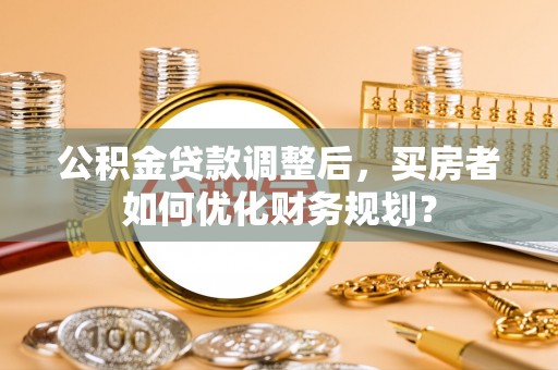 诚信公积金贷款调整后，买房者如何优化财务规划？