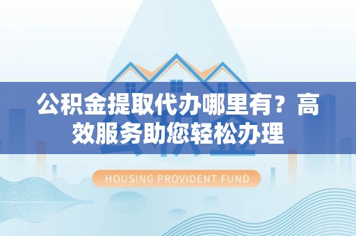 诚信公积金提取代办哪里有？高效服务助您轻松办理
