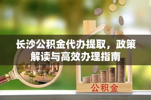 诚信长沙公积金代办提取，政策解读与高效办理指南