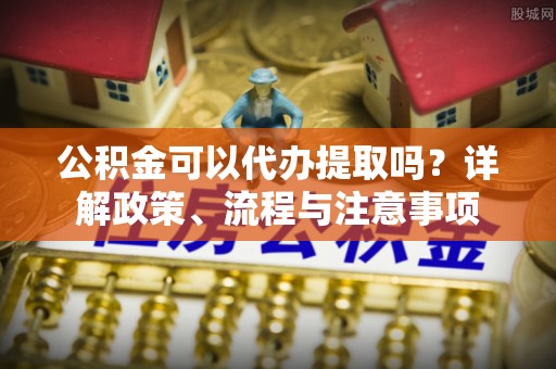 诚信公积金可以代办提取吗？详解政策、流程与注意事项