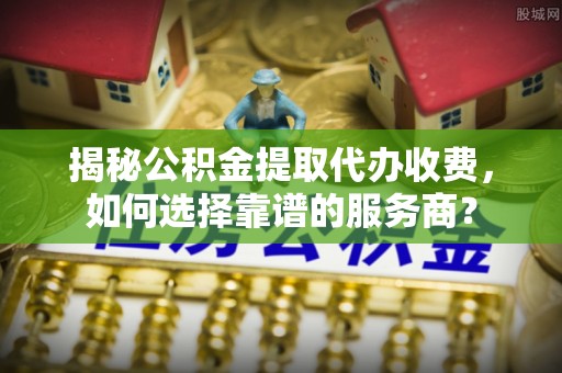 诚信揭秘公积金提取代办收费，如何选择靠谱的服务商？