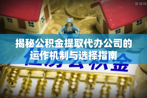 诚信揭秘公积金提取代办公司的运作机制与选择指南