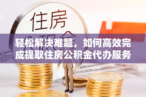 诚信轻松解决难题，如何高效完成提取住房公积金代办服务