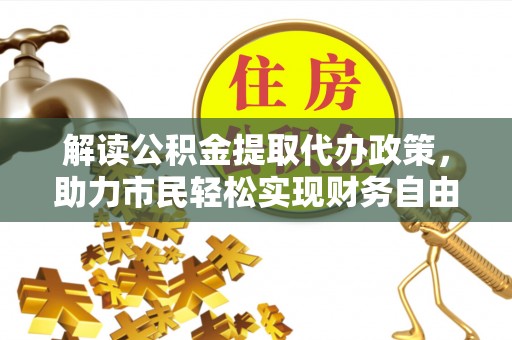 诚信解读公积金提取代办政策，助力市民轻松实现财务自由