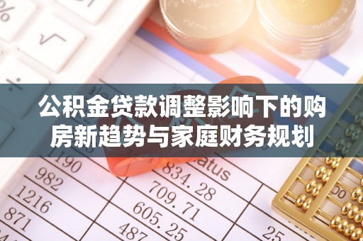 诚信公积金贷款调整影响下的购房新趋势与家庭财务规划