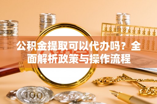 诚信公积金提取可以代办吗？全面解析政策与操作流程