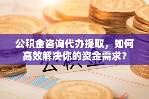 诚信公积金咨询代办提取，如何高效解决你的资金需求？