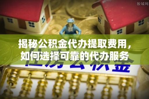 诚信揭秘公积金代办提取费用，如何选择可靠的代办服务